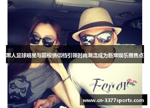 黑人足球明星与超模情侣档引领时尚潮流成为新宠娱乐圈焦点
