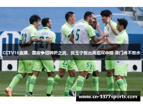 CCTV16直播，国安争冠转折之战，张玉宁复出再组双中锋 津门虎不放水